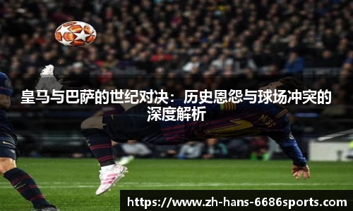 皇马与巴萨的世纪对决：历史恩怨与球场冲突的深度解析